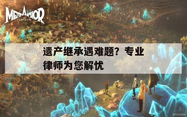 遗产继承遇难题？专业律师为您解忧