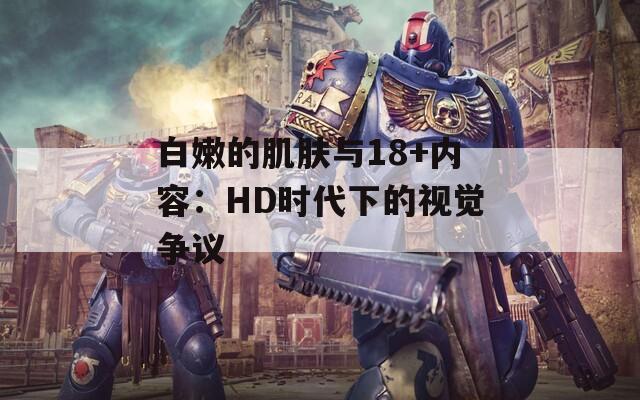 白嫩的肌肤与18+内容：HD时代下的视觉争议