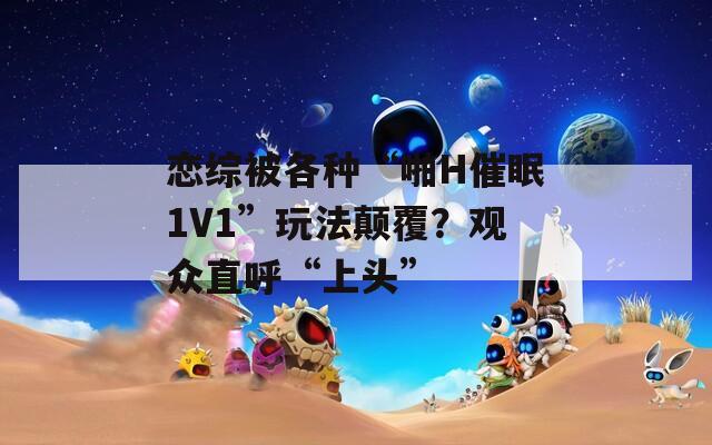 恋综被各种“啪H催眠1V1”玩法颠覆？观众直呼“上头”