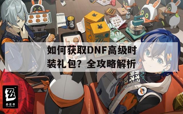 如何获取DNF高级时装礼包？全攻略解析