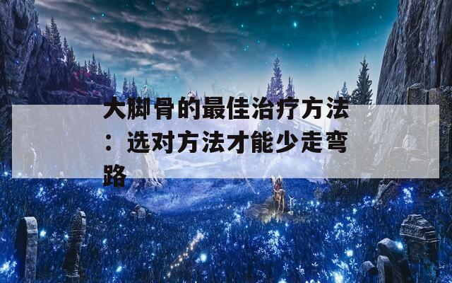 大脚骨的最佳治疗方法：选对方法才能少走弯路