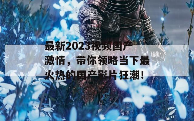 最新2023视频国产激情，带你领略当下最火热的国产影片狂潮！