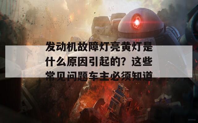 发动机故障灯亮黄灯是什么原因引起的？这些常见问题车主必须知道