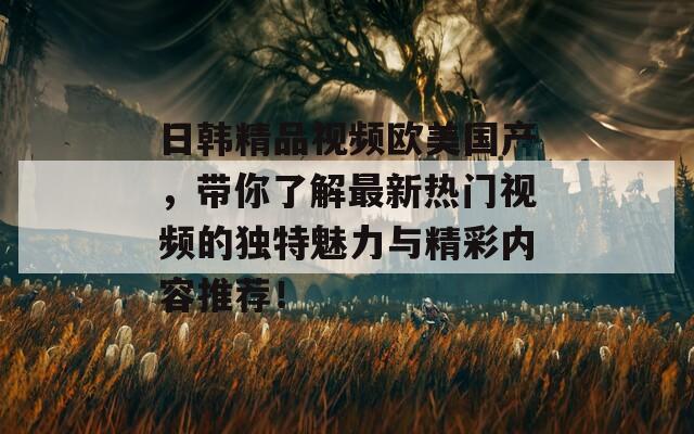 日韩精品视频欧美国产，带你了解最新热门视频的独特魅力与精彩内容推荐！