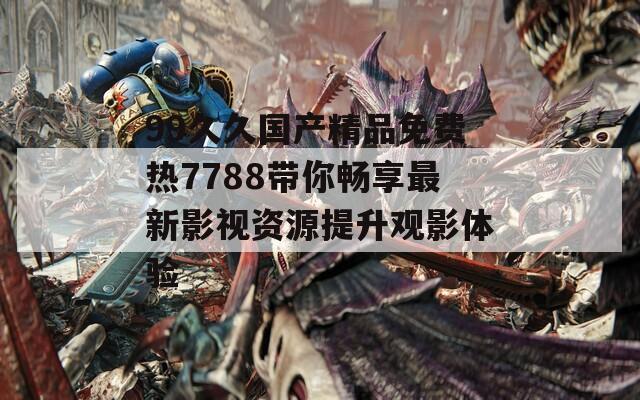 99久久国产精品免费热7788带你畅享最新影视资源提升观影体验