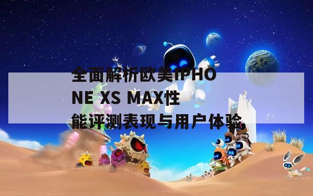 全面解析欧美IPHONE XS MAX性能评测表现与用户体验