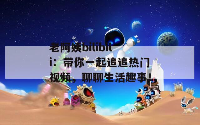 老阿姨bilibili：带你一起追追热门视频，聊聊生活趣事！