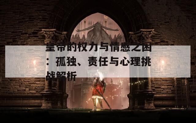 皇帝的权力与情感之困：孤独、责任与心理挑战解析