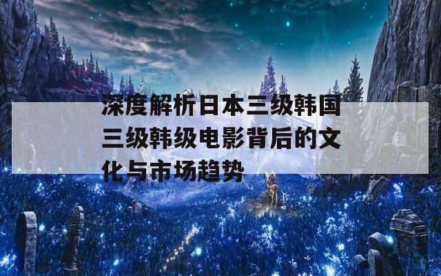 深度解析日本三级韩国三级韩级电影背后的文化与市场趋势