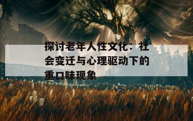 探讨老年人性文化：社会变迁与心理驱动下的重口味现象