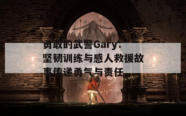 勇敢的武警Gary：坚韧训练与感人救援故事传递勇气与责任