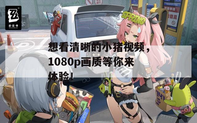 想看清晰的小猪视频，1080p画质等你来体验！