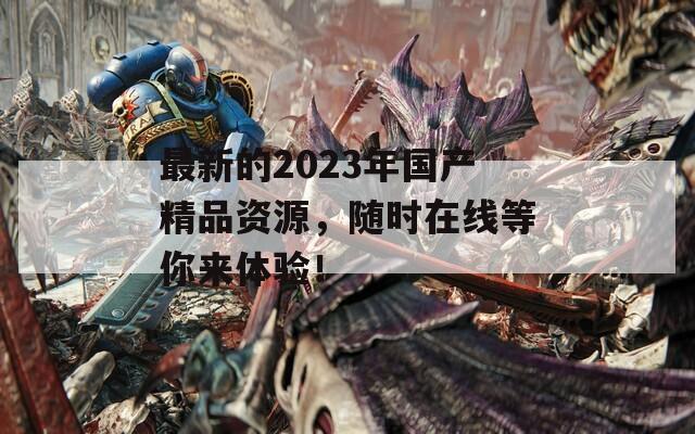 最新的2023年国产精品资源，随时在线等你来体验！