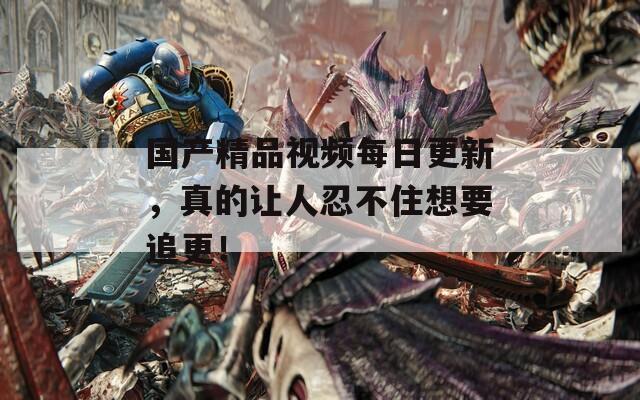国产精品视频每日更新，真的让人忍不住想要追更！