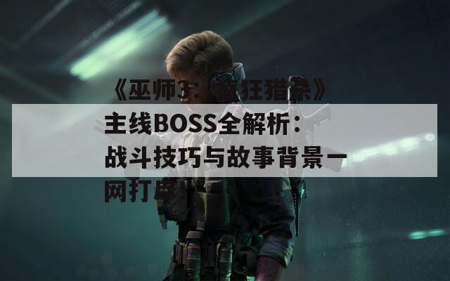 《巫师3：疯狂猎杀》主线BOSS全解析：战斗技巧与故事背景一网打尽！