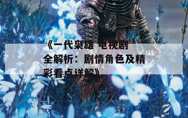 《一代枭雄 电视剧 全解析：剧情角色及精彩看点详解》