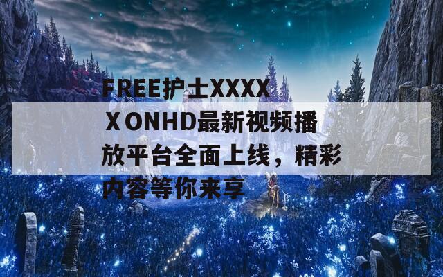 FREE护士XXXXⅩONHD最新视频播放平台全面上线，精彩内容等你来享