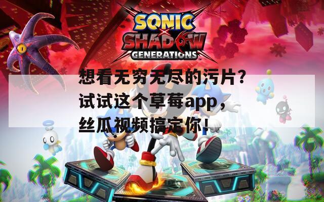 想看无穷无尽的污片？试试这个草莓app，丝瓜视频搞定你！