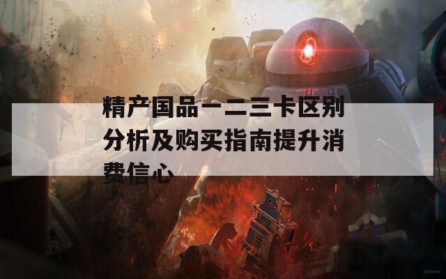 精产国品一二三卡区别分析及购买指南提升消费信心