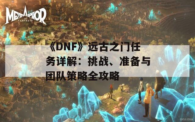 《DNF》远古之门任务详解：挑战、准备与团队策略全攻略