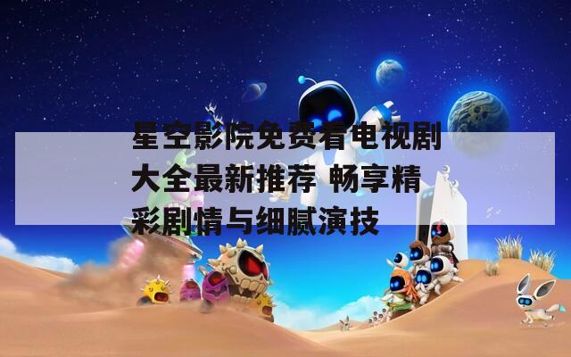 星空影院免费看电视剧大全最新推荐 畅享精彩剧情与细腻演技