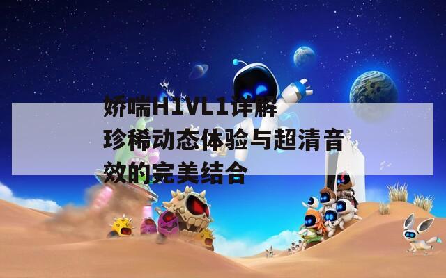 娇喘H1VL1详解 珍稀动态体验与超清音效的完美结合