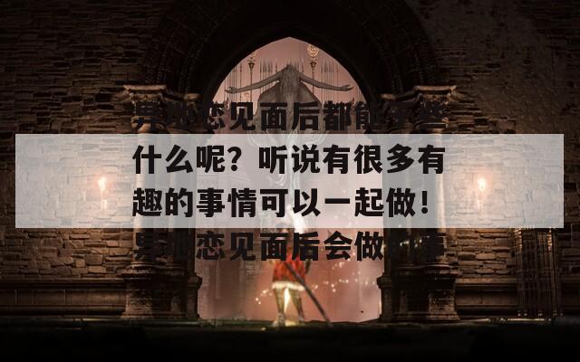 异地恋见面后都能干些什么呢？听说有很多有趣的事情可以一起做！异地恋见面后会做的事