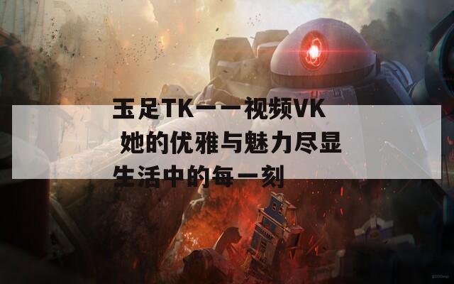 玉足TK一一视频VK 她的优雅与魅力尽显生活中的每一刻