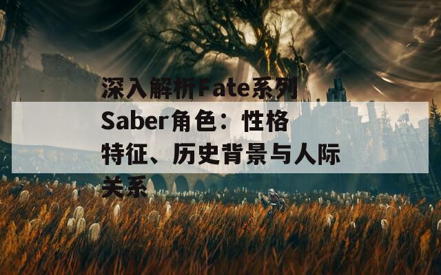 深入解析Fate系列Saber角色：性格特征、历史背景与人际关系