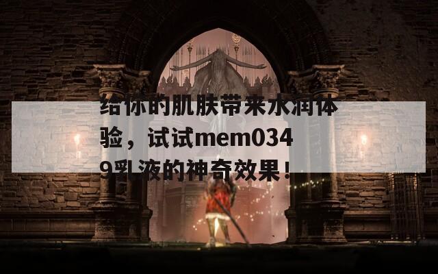 给你的肌肤带来水润体验，试试mem0349乳液的神奇效果！