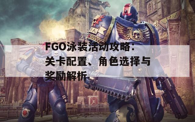 FGO泳装活动攻略：关卡配置、角色选择与奖励解析