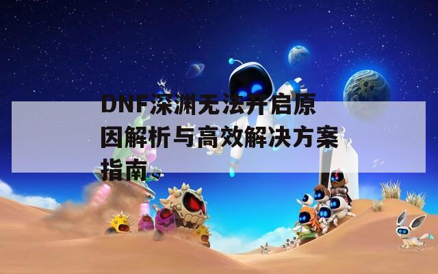 DNF深渊无法开启原因解析与高效解决方案指南