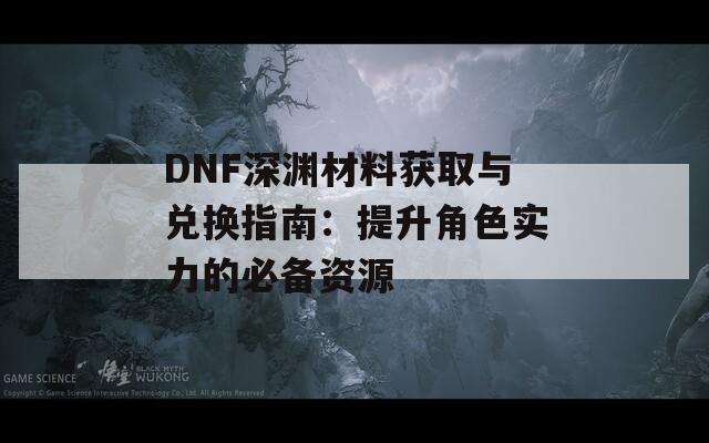 DNF深渊材料获取与兑换指南：提升角色实力的必备资源