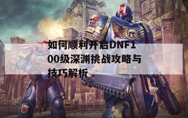 如何顺利开启DNF100级深渊挑战攻略与技巧解析