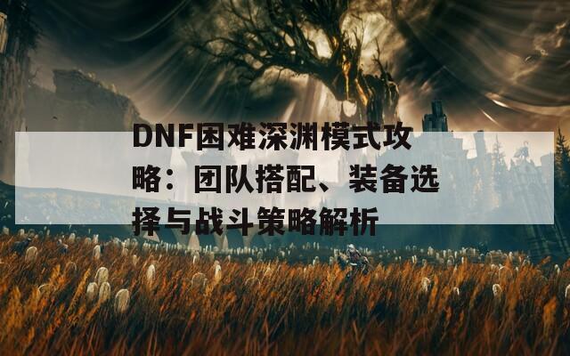 DNF困难深渊模式攻略：团队搭配、装备选择与战斗策略解析