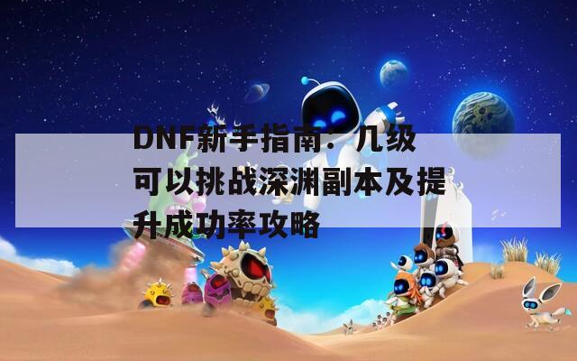 DNF新手指南：几级可以挑战深渊副本及提升成功率攻略