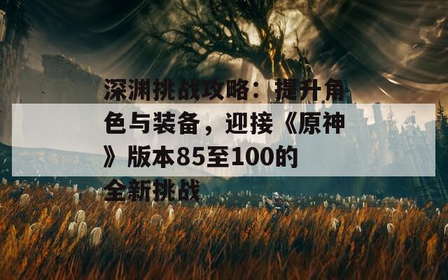 深渊挑战攻略：提升角色与装备，迎接《原神》版本85至100的全新挑战