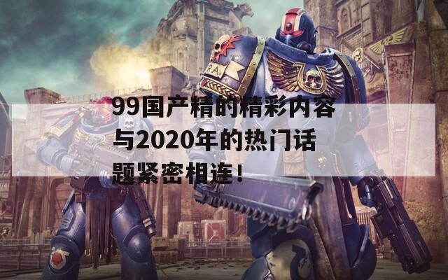 99国产精的精彩内容与2020年的热门话题紧密相连！