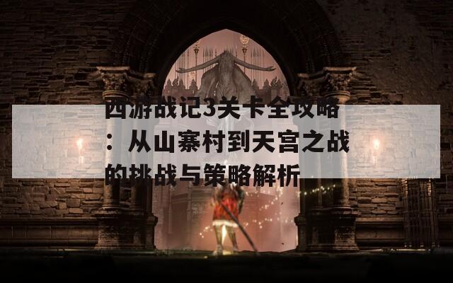 西游战记3关卡全攻略：从山寨村到天宫之战的挑战与策略解析