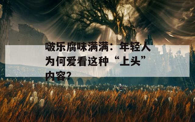 啵乐腐味满满：年轻人为何爱看这种“上头”内容？