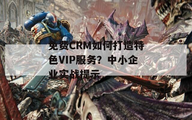 免费CRM如何打造特色VIP服务？中小企业实战提示