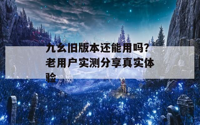 九幺旧版本还能用吗？老用户实测分享真实体验