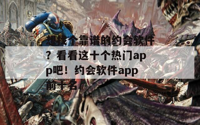 想找个靠谱的约会软件？看看这十个热门app吧！约会软件app前十名