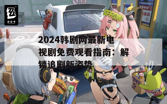 2024韩剧网最新电视剧免费观看指南：解锁追剧新姿势