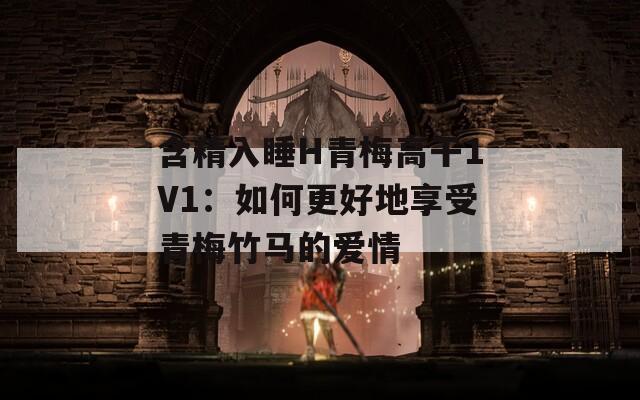 含精入睡H青梅高干1V1：如何更好地享受青梅竹马的爱情