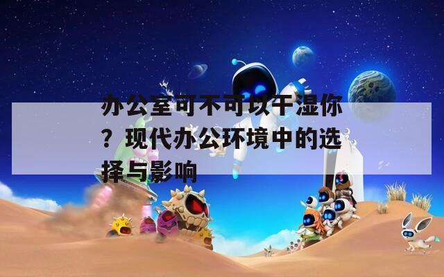 办公室可不可以干湿你？现代办公环境中的选择与影响