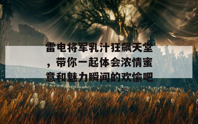 雷电将军乳汁狂飙天堂，带你一起体会浓情蜜意和魅力瞬间的欢愉吧