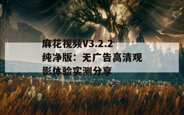 麻花视频V3.2.2纯净版：无广告高清观影体验实测分享