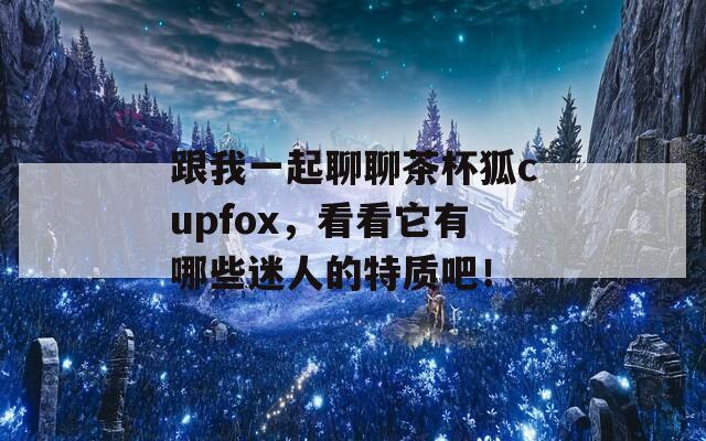 跟我一起聊聊茶杯狐cupfox，看看它有哪些迷人的特质吧！