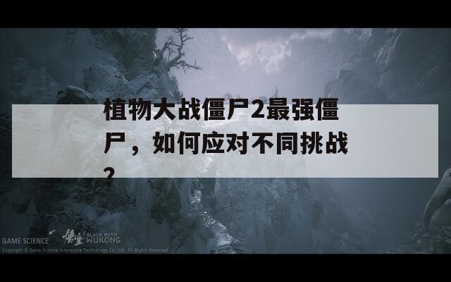 植物大战僵尸2最强僵尸，如何应对不同挑战？